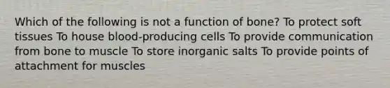 Which of the following is not a function of bone? To protect soft tissues To house blood-producing cells To provide communication from bone to muscle To store inorganic salts To provide points of attachment for muscles