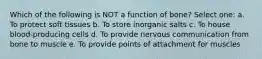 Which of the following is NOT a function of bone? Select one: a. To protect soft tissues b. To store inorganic salts c. To house blood-producing cells d. To provide nervous communication from bone to muscle e. To provide points of attachment for muscles