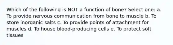 Which of the following is NOT a function of bone? Select one: a. To provide nervous communication from bone to muscle b. To store inorganic salts c. To provide points of attachment for muscles d. To house blood-producing cells e. To protect soft tissues