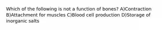 Which of the following is not a function of bones? A)Contraction B)Attachment for muscles C)Blood cell production D)Storage of inorganic salts