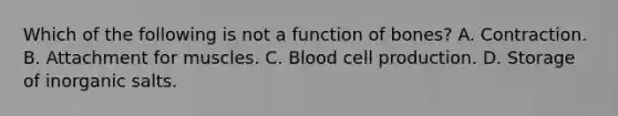 Which of the following is not a function of bones? A. Contraction. B. Attachment for muscles. C. Blood cell production. D. Storage of inorganic salts.