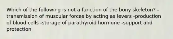 Which of the following is not a function of the bony skeleton? -transmission of muscular forces by acting as levers -production of blood cells -storage of parathyroid hormone -support and protection