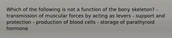 Which of the following is not a function of the bony skeleton? - transmission of muscular forces by acting as levers - support and protection - production of blood cells - storage of parathyroid hormone