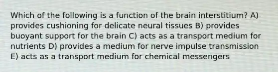 Which of the following is a function of the brain interstitium? A) provides cushioning for delicate neural tissues B) provides buoyant support for the brain C) acts as a transport medium for nutrients D) provides a medium for nerve impulse transmission E) acts as a transport medium for chemical messengers