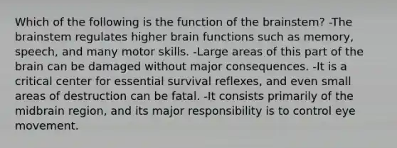 Which of the following is the function of the brainstem? -The brainstem regulates higher brain functions such as memory, speech, and many motor skills. -Large areas of this part of the brain can be damaged without major consequences. -It is a critical center for essential survival reflexes, and even small areas of destruction can be fatal. -It consists primarily of the midbrain region, and its major responsibility is to control eye movement.