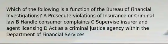 Which of the following is a function of the Bureau of Financial Investigations? A Prosecute violations of Insurance or Criminal law B Handle consumer complaints C Supervise insurer and agent licensing D Act as a criminal justice agency within the Department of Financial Services