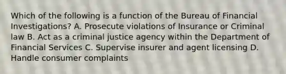 Which of the following is a function of the Bureau of Financial Investigations? A. Prosecute violations of Insurance or Criminal law B. Act as a criminal justice agency within the Department of Financial Services C. Supervise insurer and agent licensing D. Handle consumer complaints