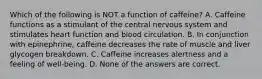 Which of the following is NOT a function of caffeine? A. Caffeine functions as a stimulant of the central nervous system and stimulates heart function and blood circulation. B. In conjunction with epinephrine, caffeine decreases the rate of muscle and liver glycogen breakdown. C. Caffeine increases alertness and a feeling of well-being. D. None of the answers are correct.