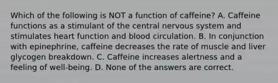 Which of the following is NOT a function of caffeine? A. Caffeine functions as a stimulant of the central nervous system and stimulates heart function and blood circulation. B. In conjunction with epinephrine, caffeine decreases the rate of muscle and liver glycogen breakdown. C. Caffeine increases alertness and a feeling of well-being. D. None of the answers are correct.