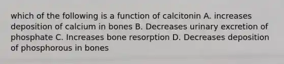 which of the following is a function of calcitonin A. increases deposition of calcium in bones B. Decreases urinary excretion of phosphate C. Increases bone resorption D. Decreases deposition of phosphorous in bones