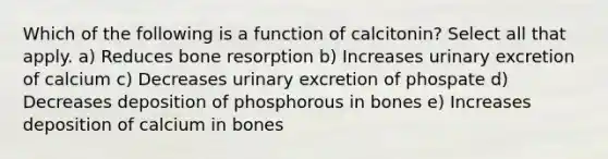 Which of the following is a function of calcitonin? Select all that apply. a) Reduces bone resorption b) Increases urinary excretion of calcium c) Decreases urinary excretion of phospate d) Decreases deposition of phosphorous in bones e) Increases deposition of calcium in bones