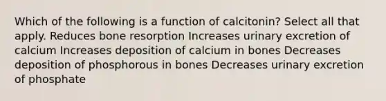 Which of the following is a function of calcitonin? Select all that apply. Reduces bone resorption Increases urinary excretion of calcium Increases deposition of calcium in bones Decreases deposition of phosphorous in bones Decreases urinary excretion of phosphate