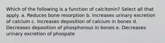 Which of the following is a function of calcitonin? Select all that apply. a. Reduces bone resorption b. Increases urinary excretion of calcium c. Increases deposition of calcium in bones d. Decreases deposition of phosphorous in bones e. Decreases urinary excretion of phospate