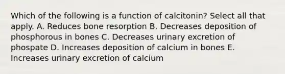 Which of the following is a function of calcitonin? Select all that apply. A. Reduces bone resorption B. Decreases deposition of phosphorous in bones C. Decreases urinary excretion of phospate D. Increases deposition of calcium in bones E. Increases urinary excretion of calcium