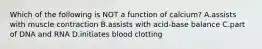 Which of the following is NOT a function of calcium? A.assists with muscle contraction B.assists with acid-base balance C.part of DNA and RNA D.initiates blood clotting