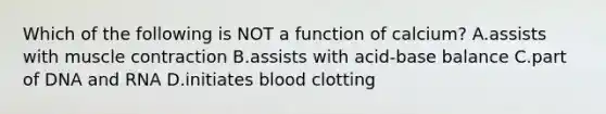Which of the following is NOT a function of calcium? A.assists with muscle contraction B.assists with acid-base balance C.part of DNA and RNA D.initiates blood clotting