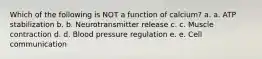 Which of the following is NOT a function of calcium? a. a. ATP stabilization b. b. Neurotransmitter release c. c. Muscle contraction d. d. Blood pressure regulation e. e. Cell communication