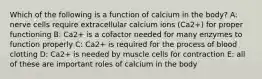 Which of the following is a function of calcium in the body? A: nerve cells require extracellular calcium ions (Ca2+) for proper functioning B: Ca2+ is a cofactor needed for many enzymes to function properly C: Ca2+ is required for the process of blood clotting D: Ca2+ is needed by muscle cells for contraction E: all of these are important roles of calcium in the body