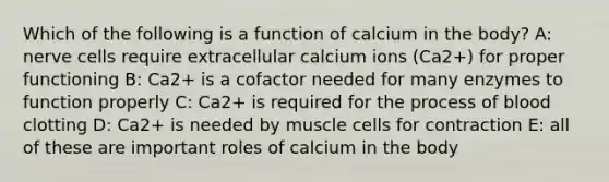 Which of the following is a function of calcium in the body? A: nerve cells require extracellular calcium ions (Ca2+) for proper functioning B: Ca2+ is a cofactor needed for many enzymes to function properly C: Ca2+ is required for the process of blood clotting D: Ca2+ is needed by muscle cells for contraction E: all of these are important roles of calcium in the body