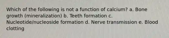 Which of the following is not a function of calcium? a. Bone growth (mineralization) b. Teeth formation c. Nucleotide/nucleoside formation d. Nerve transmission e. Blood clotting