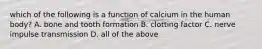 which of the following is a function of calcium in the human body? A. bone and tooth formation B. clotting factor C. nerve impulse transmission D. all of the above