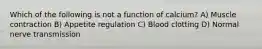 Which of the following is not a function of calcium? A) Muscle contraction B) Appetite regulation C) Blood clotting D) Normal nerve transmission