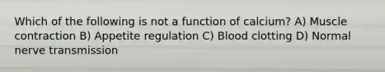 Which of the following is not a function of calcium? A) Muscle contraction B) Appetite regulation C) Blood clotting D) Normal nerve transmission