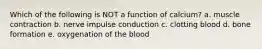 Which of the following is NOT a function of calcium? a. muscle contraction b. nerve impulse conduction c. clotting blood d. bone formation e. oxygenation of the blood