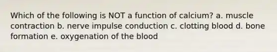 Which of the following is NOT a function of calcium? a. muscle contraction b. nerve impulse conduction c. clotting blood d. bone formation e. oxygenation of the blood