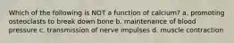 Which of the following is NOT a function of calcium? a. promoting osteoclasts to break down bone b. maintenance of blood pressure c. transmission of nerve impulses d. muscle contraction