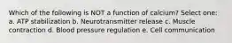 Which of the following is NOT a function of calcium? Select one: a. ATP stabilization b. Neurotransmitter release c. Muscle contraction d. Blood pressure regulation e. Cell communication