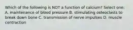 Which of the following is NOT a function of calcium? Select one: A. maintenance of blood pressure B. stimulating osteoclasts to break down bone C. transmission of nerve impulses D. muscle contraction