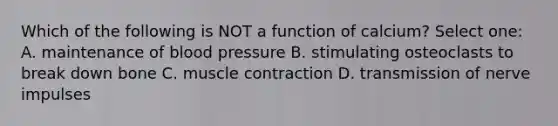 Which of the following is NOT a function of calcium? Select one: A. maintenance of blood pressure B. stimulating osteoclasts to break down bone C. muscle contraction D. transmission of nerve impulses