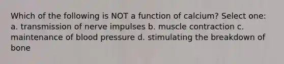 Which of the following is NOT a function of calcium? Select one: a. transmission of nerve impulses b. muscle contraction c. maintenance of blood pressure d. stimulating the breakdown of bone