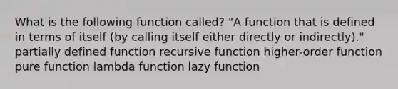 What is the following function called? "A function that is defined in terms of itself (by calling itself either directly or indirectly)." partially defined function recursive function higher-order function pure function lambda function lazy function