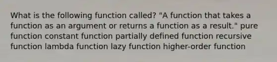 What is the following function called? "A function that takes a function as an argument or returns a function as a result." pure function constant function partially defined function recursive function lambda function lazy function higher-order function