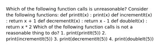 Which of the following function calls is unreasonable? Consider the following functions: def printIt(x) : print(x) def incrementIt(x) : return x + 1 def decrementIt(x) : return x - 1 def doubleIt(x) : return x * 2 Which of the following function calls is not a reasonable thing to do? 1. print(printIt(5)) 2. print(incrementIt(5)) 3. print(decrementIt(5)) 4. print(doubleIt(5))