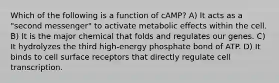 Which of the following is a function of cAMP? A) It acts as a "second messenger" to activate metabolic effects within the cell. B) It is the major chemical that folds and regulates our genes. C) It hydrolyzes the third high-energy phosphate bond of ATP. D) It binds to cell surface receptors that directly regulate cell transcription.