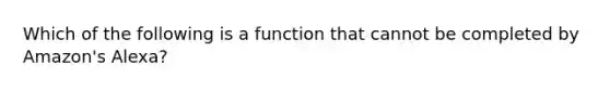 Which of the following is a function that cannot be completed by Amazon's Alexa?