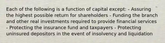 Each of the following is a function of capital except: - Assuring the highest possible return for shareholders - Funding the branch and other real investments required to provide financial services - Protecting the insurance fund and taxpayers - Protecting uninsured depositors in the event of insolvency and liquidation