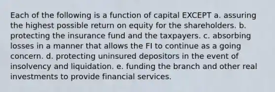 Each of the following is a function of capital EXCEPT a. assuring the highest possible return on equity for the shareholders. b. protecting the insurance fund and the taxpayers. c. absorbing losses in a manner that allows the FI to continue as a going concern. d. protecting uninsured depositors in the event of insolvency and liquidation. e. funding the branch and other real investments to provide financial services.