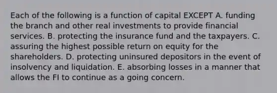 Each of the following is a function of capital EXCEPT A. funding the branch and other real investments to provide financial services. B. protecting the insurance fund and the taxpayers. C. assuring the highest possible return on equity for the shareholders. D. protecting uninsured depositors in the event of insolvency and liquidation. E. absorbing losses in a manner that allows the FI to continue as a going concern.