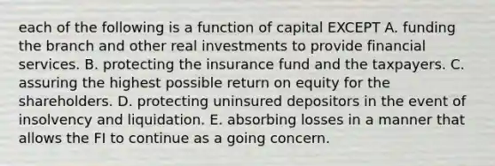 each of the following is a function of capital EXCEPT A. funding the branch and other real investments to provide financial services. B. protecting the insurance fund and the taxpayers. C. assuring the highest possible return on equity for the shareholders. D. protecting uninsured depositors in the event of insolvency and liquidation. E. absorbing losses in a manner that allows the FI to continue as a going concern.