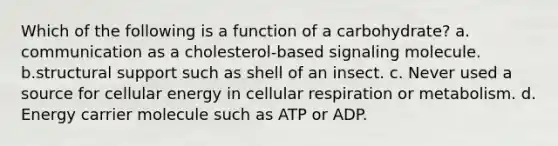 Which of the following is a function of a carbohydrate? a. communication as a cholesterol-based signaling molecule. b.structural support such as shell of an insect. c. Never used a source for cellular energy in cellular respiration or metabolism. d. Energy carrier molecule such as ATP or ADP.