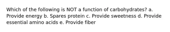 Which of the following is NOT a function of carbohydrates? a. Provide energy b. Spares protein c. Provide sweetness d. Provide essential <a href='https://www.questionai.com/knowledge/k9gb720LCl-amino-acids' class='anchor-knowledge'>amino acids</a> e. Provide fiber