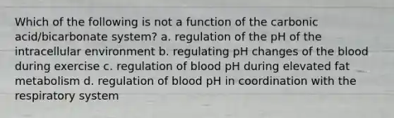 Which of the following is not a function of the carbonic acid/bicarbonate system? a. regulation of the pH of the intracellular environment b. regulating pH changes of the blood during exercise c. regulation of blood pH during elevated fat metabolism d. regulation of blood pH in coordination with the respiratory system