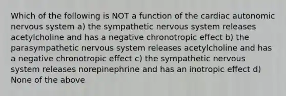 Which of the following is NOT a function of the cardiac autonomic <a href='https://www.questionai.com/knowledge/kThdVqrsqy-nervous-system' class='anchor-knowledge'>nervous system</a> a) the sympathetic nervous system releases acetylcholine and has a negative chronotropic effect b) the parasympathetic nervous system releases acetylcholine and has a negative chronotropic effect c) the sympathetic nervous system releases norepinephrine and has an inotropic effect d) None of the above