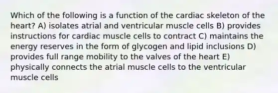 Which of the following is a function of the cardiac skeleton of <a href='https://www.questionai.com/knowledge/kya8ocqc6o-the-heart' class='anchor-knowledge'>the heart</a>? A) isolates atrial and ventricular muscle cells B) provides instructions for cardiac muscle cells to contract C) maintains the energy reserves in the form of glycogen and lipid inclusions D) provides full range mobility to the valves of the heart E) physically connects the atrial muscle cells to the ventricular muscle cells