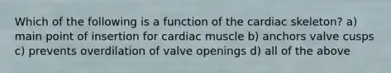 Which of the following is a function of the cardiac skeleton? a) main point of insertion for cardiac muscle b) anchors valve cusps c) prevents overdilation of valve openings d) all of the above