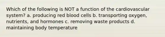 Which of the following is NOT a function of the cardiovascular system? a. producing red blood cells b. transporting oxygen, nutrients, and hormones c. removing waste products d. maintaining body temperature